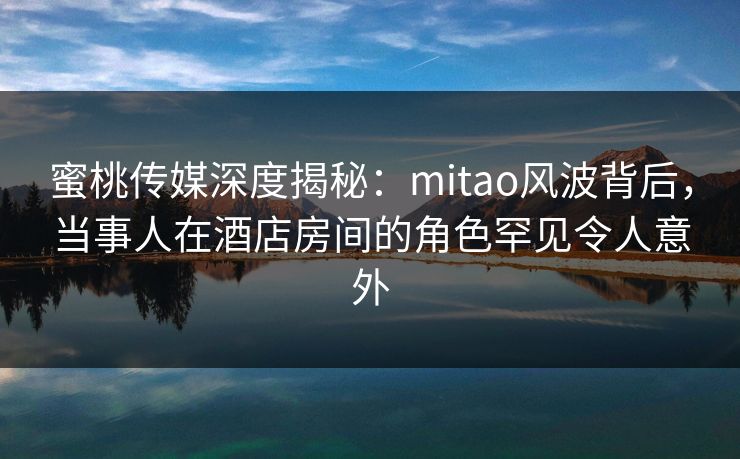 蜜桃传媒深度揭秘：mitao风波背后，当事人在酒店房间的角色罕见令人意外