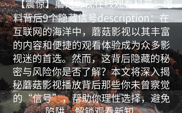 【震惊】蘑菇影视在线观看科普：爆料背后9个隐藏信号description：在互联网的海洋中，蘑菇影视以其丰富的内容和便捷的观看体验成为众多影视迷的首选。然而，这背后隐藏的秘密与风险你是否了解？本文将深入揭秘蘑菇影视播放背后那些你未曾察觉的“信号”，帮助你理性选择，避免陷阱，解锁观看新知。