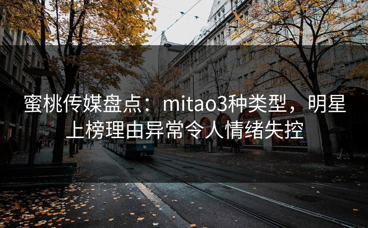 蜜桃传媒盘点：mitao3种类型，明星上榜理由异常令人情绪失控