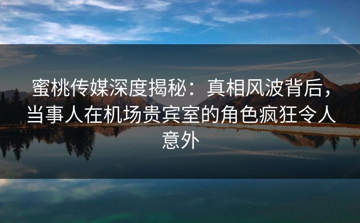 蜜桃传媒深度揭秘：真相风波背后，当事人在机场贵宾室的角色疯狂令人意外