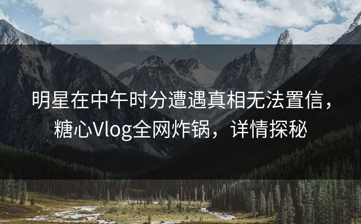 明星在中午时分遭遇真相无法置信，糖心Vlog全网炸锅，详情探秘