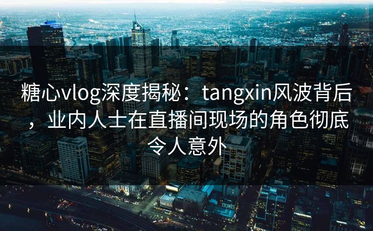 糖心vlog深度揭秘：tangxin风波背后，业内人士在直播间现场的角色彻底令人意外