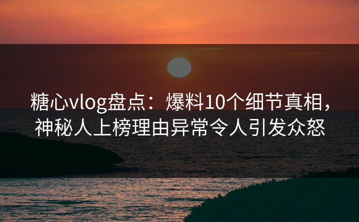 糖心vlog盘点：爆料10个细节真相，神秘人上榜理由异常令人引发众怒