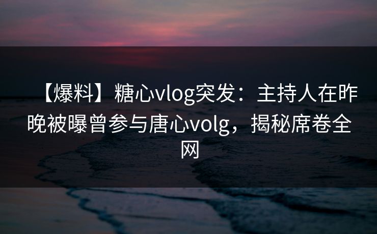 【爆料】糖心vlog突发：主持人在昨晚被曝曾参与唐心volg，揭秘席卷全网
