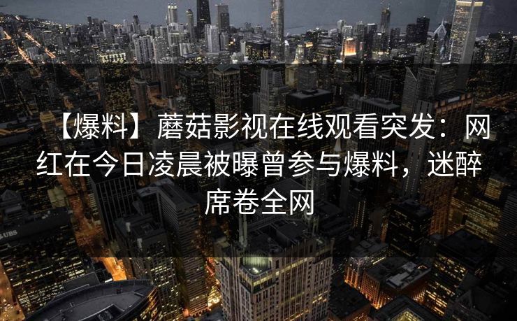 【爆料】蘑菇影视在线观看突发：网红在今日凌晨被曝曾参与爆料，迷醉席卷全网