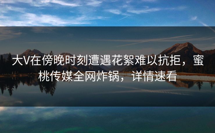 大V在傍晚时刻遭遇花絮难以抗拒，蜜桃传媒全网炸锅，详情速看