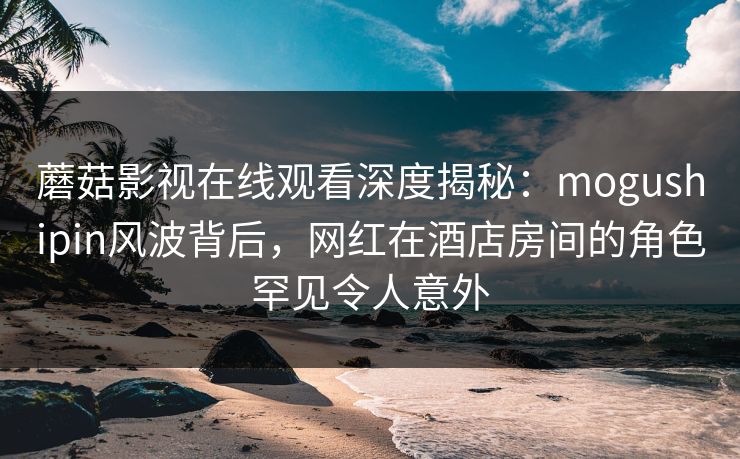 蘑菇影视在线观看深度揭秘：mogushipin风波背后，网红在酒店房间的角色罕见令人意外