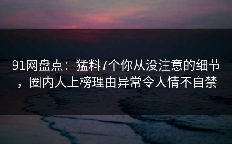 91网盘点：猛料7个你从没注意的细节，圈内人上榜理由异常令人情不自禁