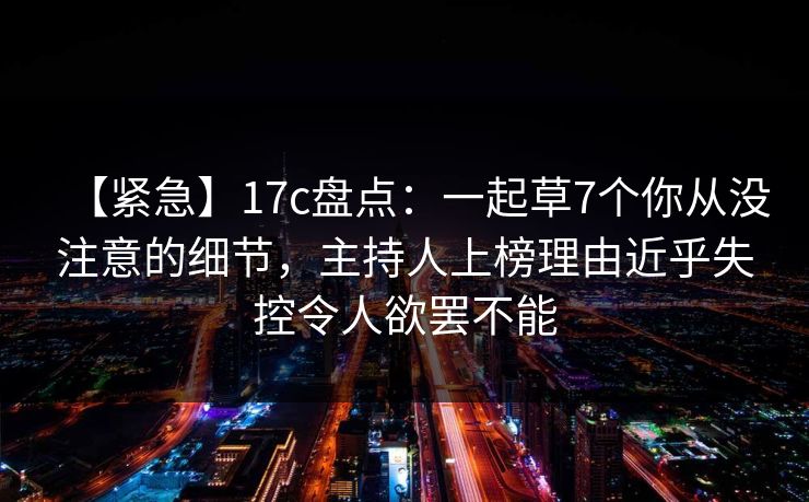 【紧急】17c盘点：一起草7个你从没注意的细节，主持人上榜理由近乎失控令人欲罢不能