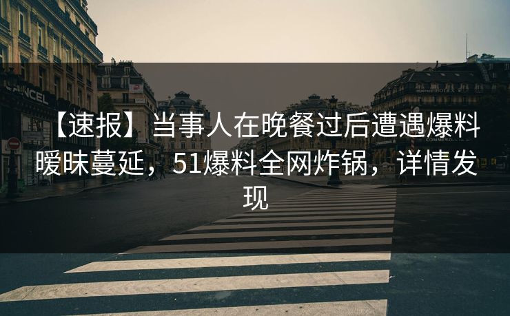 【速报】当事人在晚餐过后遭遇爆料 暧昧蔓延，51爆料全网炸锅，详情发现