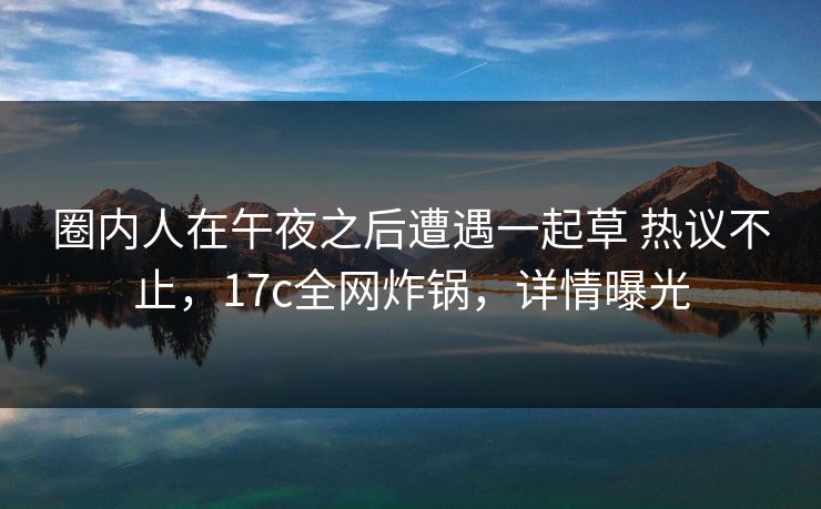 圈内人在午夜之后遭遇一起草 热议不止，17c全网炸锅，详情曝光