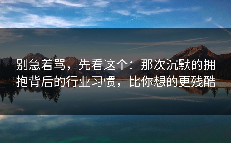 别急着骂，先看这个：那次沉默的拥抱背后的行业习惯，比你想的更残酷