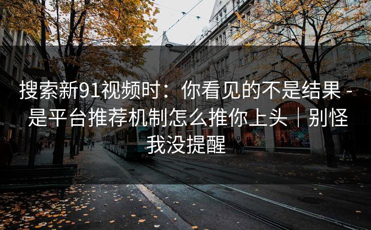 搜索新91视频时：你看见的不是结果 - 是平台推荐机制怎么推你上头｜别怪我没提醒