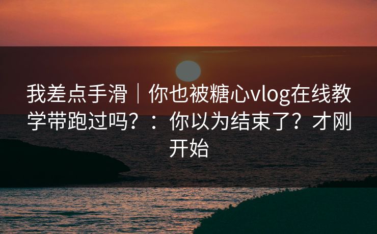 我差点手滑｜你也被糖心vlog在线教学带跑过吗？：你以为结束了？才刚开始