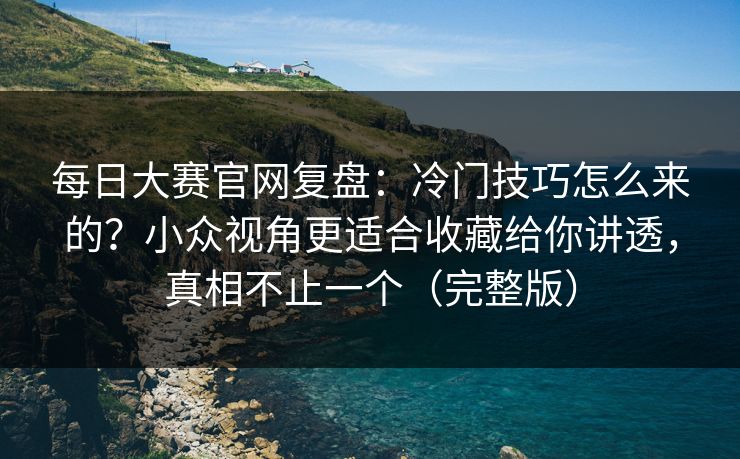每日大赛官网复盘：冷门技巧怎么来的？小众视角更适合收藏给你讲透，真相不止一个（完整版）