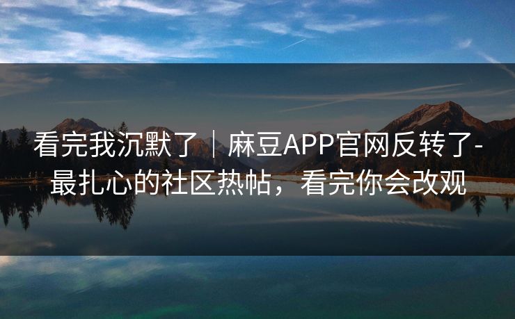 看完我沉默了｜麻豆APP官网反转了-最扎心的社区热帖，看完你会改观