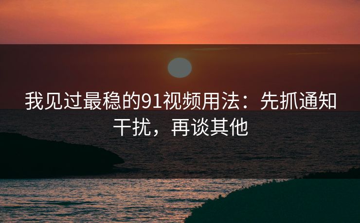 我见过最稳的91视频用法：先抓通知干扰，再谈其他