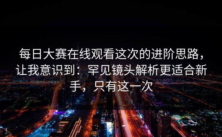 每日大赛在线观看这次的进阶思路，让我意识到：罕见镜头解析更适合新手，只有这一次