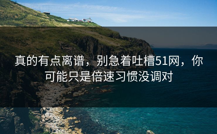真的有点离谱，别急着吐槽51网，你可能只是倍速习惯没调对