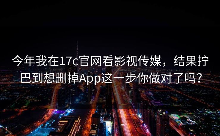 今年我在17c官网看影视传媒，结果拧巴到想删掉App这一步你做对了吗？