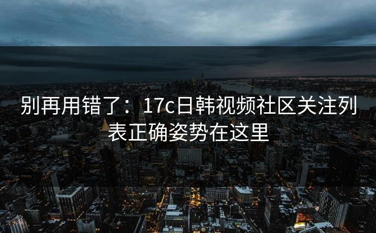 别再用错了：17c日韩视频社区关注列表正确姿势在这里